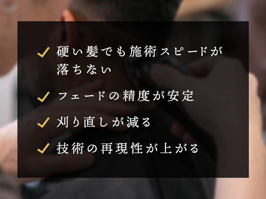 硬い髪でも施術スピードが落ちない フェードの精度が安定 刈り直しが減る 技術の再現性が上がる