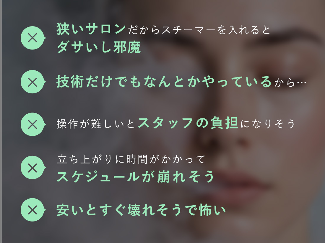 狭いサロンだからスチーマーを入れるとダサいし邪魔、技術だけでもなんとかなっているから、操作が難しいとスタッフの負担になりそう、立ち上がりに時間がかかってスケジュールが崩れそう、安いとすぐ壊れそうで怖い