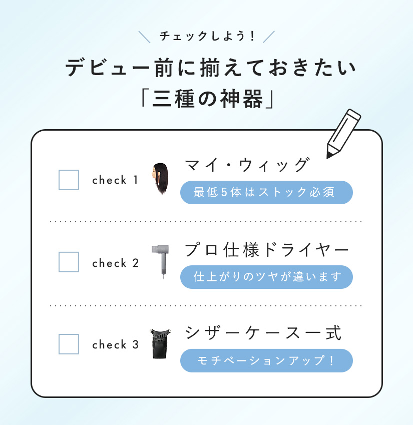 三種の神器チェックリスト：マイ・ウィッグ (最低5体はストック必須)、プロ仕様ドライヤー (仕上がりのツヤが違います)、シザーケース一式 (モチベーションアップ！)